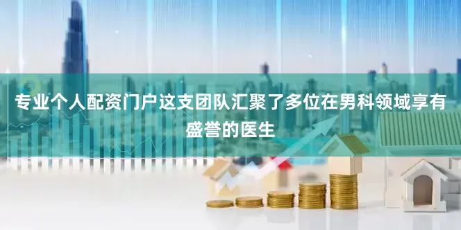 专业个人配资门户这支团队汇聚了多位在男科领域享有盛誉的医生
