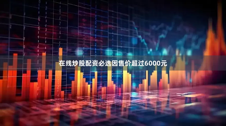 在线炒股配资必选因售价超过6000元