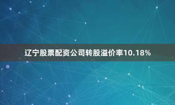辽宁股票配资公司转股溢价率10.18%