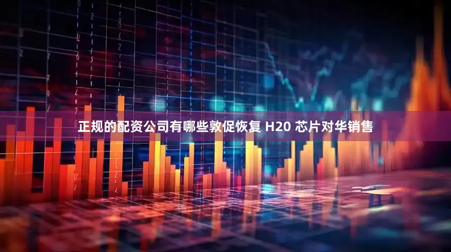 正规的配资公司有哪些敦促恢复 H20 芯片对华销售