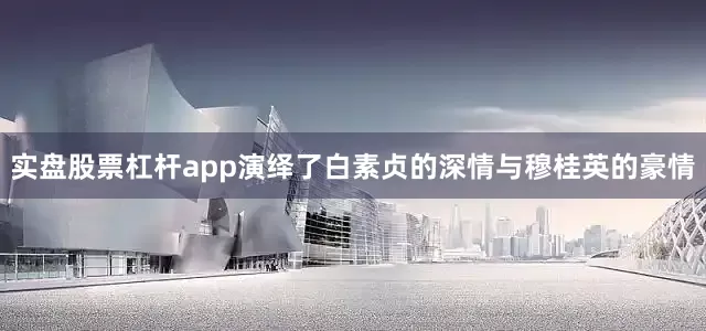 实盘股票杠杆app演绎了白素贞的深情与穆桂英的豪情