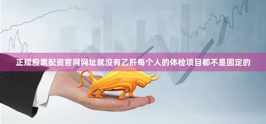 正规股票配资官网网址就没有乙肝每个人的体检项目都不是固定的