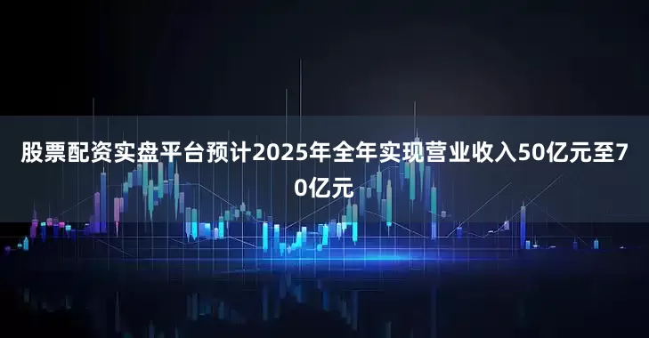 股票配资实盘平台预计2025年全年实现营业收入50亿元至70亿元